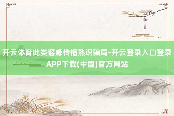 开云体育此类谣喙传播熟识骗局-开云登录入口登录APP下载(中国)官方网站
