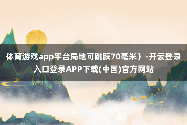 体育游戏app平台局地可跳跃70毫米）-开云登录入口登录APP下载(中国)官方网站