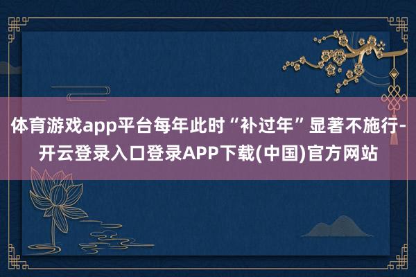 体育游戏app平台每年此时“补过年”显著不施行-开云登录入口登录APP下载(中国)官方网站