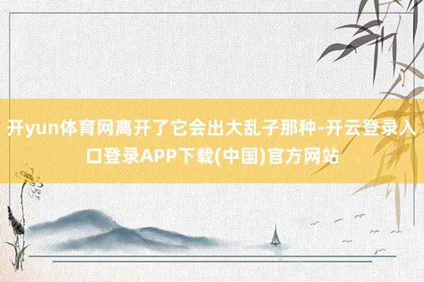 开yun体育网离开了它会出大乱子那种-开云登录入口登录APP下载(中国)官方网站