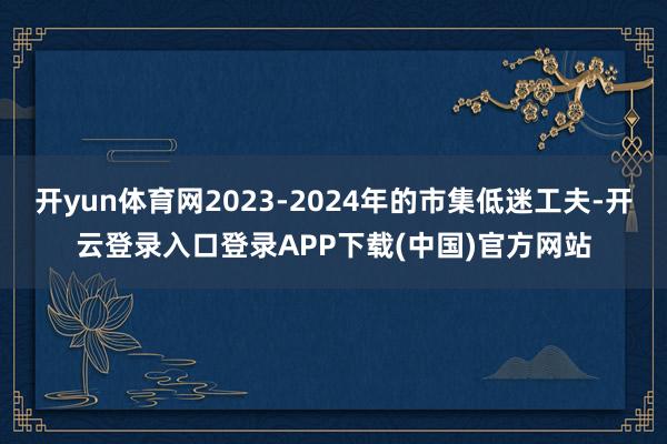 开yun体育网2023-2024年的市集低迷工夫-开云登录入口登录APP下载(中国)官方网站
