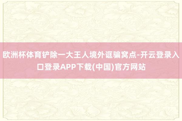 欧洲杯体育铲除一大王人境外诓骗窝点-开云登录入口登录APP下载(中国)官方网站