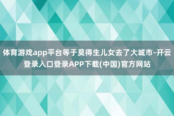 体育游戏app平台等于莫得生儿女去了大城市-开云登录入口登录APP下载(中国)官方网站