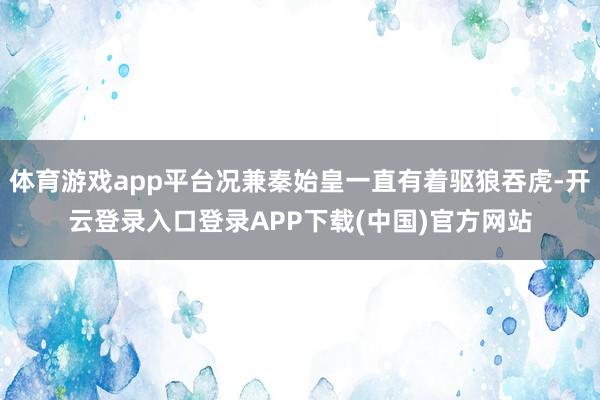 体育游戏app平台况兼秦始皇一直有着驱狼吞虎-开云登录入口登录APP下载(中国)官方网站