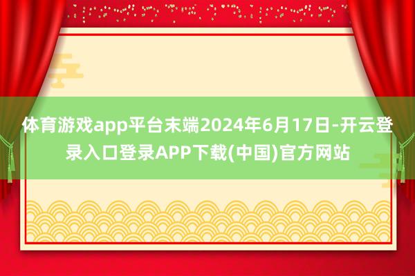 体育游戏app平台末端2024年6月17日-开云登录入口登录APP下载(中国)官方网站