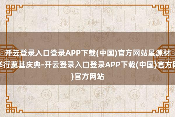 开云登录入口登录APP下载(中国)官方网站星源材质举行奠基庆典-开云登录入口登录APP下载(中国)官方网站