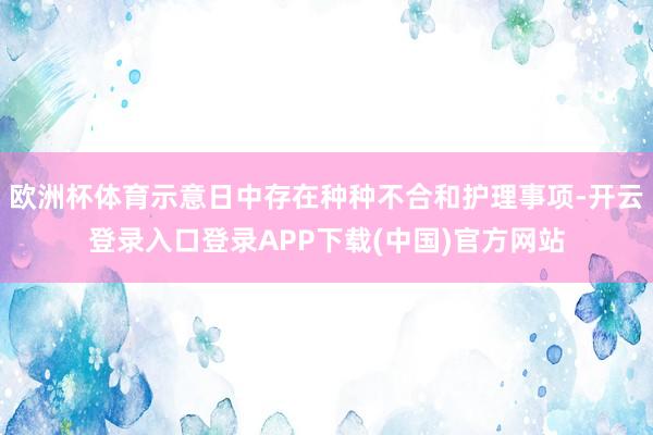 欧洲杯体育示意日中存在种种不合和护理事项-开云登录入口登录APP下载(中国)官方网站