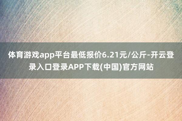 体育游戏app平台最低报价6.21元/公斤-开云登录入口登录APP下载(中国)官方网站