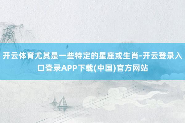 开云体育尤其是一些特定的星座或生肖-开云登录入口登录APP下载(中国)官方网站