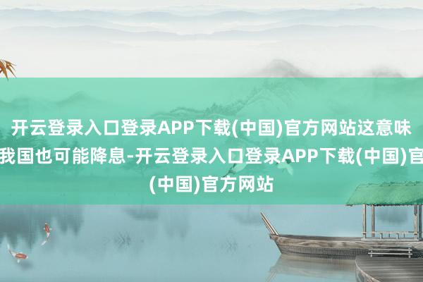开云登录入口登录APP下载(中国)官方网站这意味着来岁我国也可能降息-开云登录入口登录APP下载(中国)官方网站