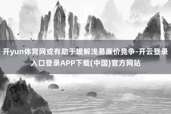 开yun体育网或有助于缓解浅易廉价竞争-开云登录入口登录APP下载(中国)官方网站