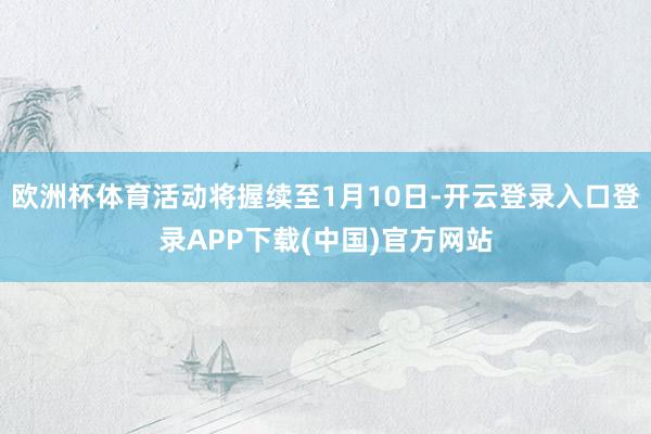 欧洲杯体育活动将握续至1月10日-开云登录入口登录APP下载(中国)官方网站