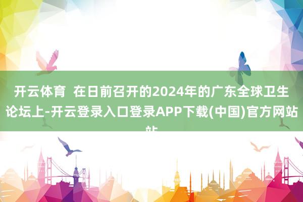 开云体育  在日前召开的2024年的广东全球卫生论坛上-开云登录入口登录APP下载(中国)官方网站