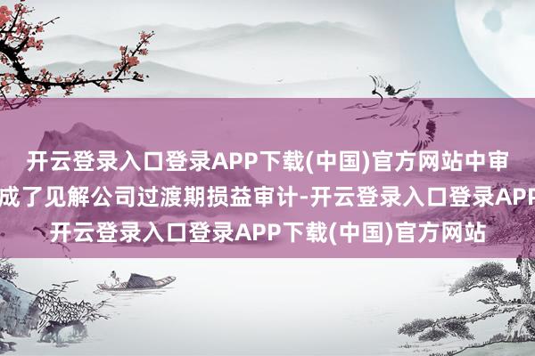 开云登录入口登录APP下载(中国)官方网站中审众环管帐师事务所完成了见解公司过渡期损益审计-开云登录入口登录APP下载(中国)官方网站