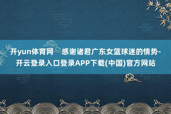 开yun体育网    感谢诸君广东女篮球迷的情势-开云登录入口登录APP下载(中国)官方网站