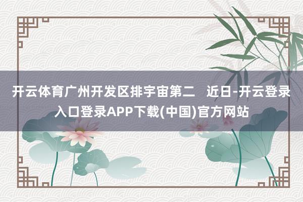 开云体育广州开发区排宇宙第二   近日-开云登录入口登录APP下载(中国)官方网站