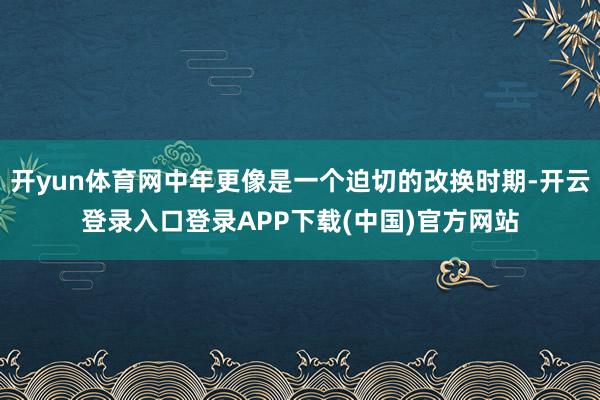 开yun体育网中年更像是一个迫切的改换时期-开云登录入口登录APP下载(中国)官方网站
