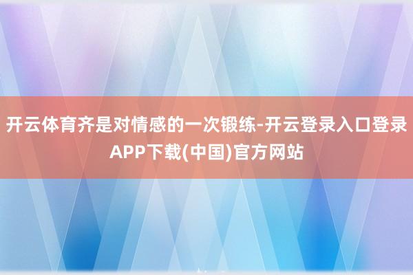 开云体育齐是对情感的一次锻练-开云登录入口登录APP下载(中国)官方网站