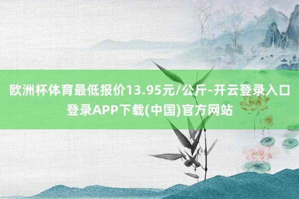 欧洲杯体育最低报价13.95元/公斤-开云登录入口登录APP下载(中国)官方网站