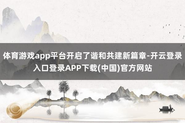 体育游戏app平台开启了谐和共建新篇章-开云登录入口登录APP下载(中国)官方网站