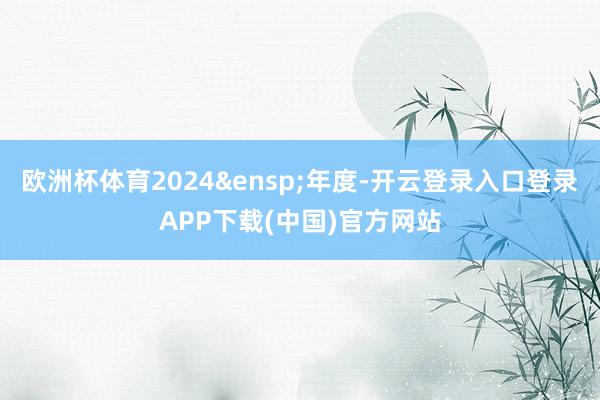 欧洲杯体育2024&ensp;年度-开云登录入口登录APP下载(中国)官方网站