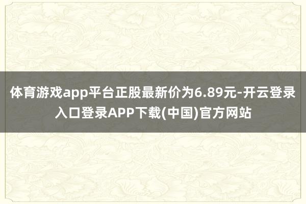 体育游戏app平台正股最新价为6.89元-开云登录入口登录APP下载(中国)官方网站