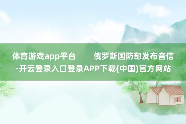 体育游戏app平台        俄罗斯国防部发布音信-开云登录入口登录APP下载(中国)官方网站