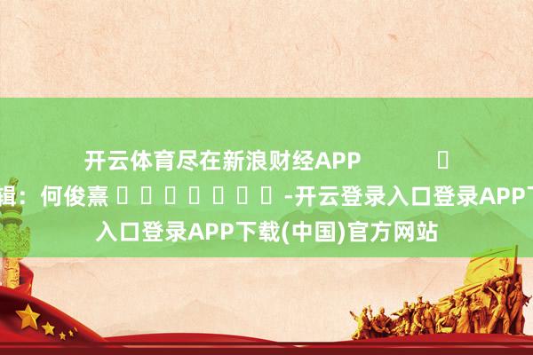 开云体育尽在新浪财经APP            						连累剪辑：何俊熹 							-开云登录入口登录APP下载(中国)官方网站