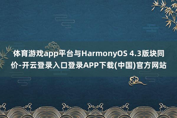体育游戏app平台与HarmonyOS 4.3版块同价-开云登录入口登录APP下载(中国)官方网站