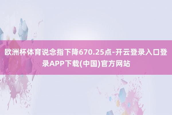 欧洲杯体育说念指下降670.25点-开云登录入口登录APP下载(中国)官方网站