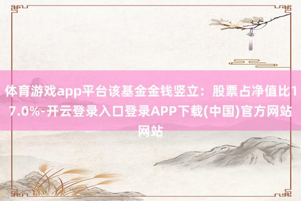 体育游戏app平台该基金金钱竖立：股票占净值比17.0%-开云登录入口登录APP下载(中国)官方网站