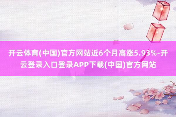 开云体育(中国)官方网站近6个月高涨5.93%-开云登录入口登录APP下载(中国)官方网站