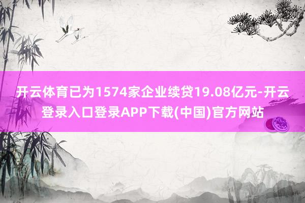 开云体育已为1574家企业续贷19.08亿元-开云登录入口登录APP下载(中国)官方网站