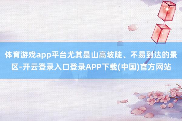 体育游戏app平台尤其是山高坡陡、不易到达的景区-开云登录入口登录APP下载(中国)官方网站