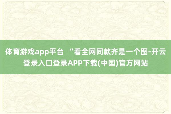 体育游戏app平台  “看全网同款齐是一个图-开云登录入口登录APP下载(中国)官方网站