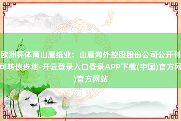 欧洲杯体育山鹰纸业：山鹰海外控股股份公司公开刊行可转债步地-开云登录入口登录APP下载(中国)官方网站