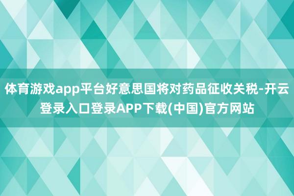 体育游戏app平台好意思国将对药品征收关税-开云登录入口登录APP下载(中国)官方网站